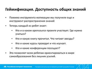 Геймификация.	
  Доступность	
  общих	
  знаний
• Помимо	
  инструмента	
  мотивации	
  мы	
  получили	
  еще	
  и	
  
инструмент	
  распространения	
  знаний	
  
• Теперь	
  каждый	
  из	
  ребят	
  знает:	
  
• Кто	
  и	
  в	
  каком	
  opensource	
  проекте	
  участвует.	
  Где	
  нужно	
  
учиться?	
  
• Кто	
  и	
  какую	
  книгу	
  прочитал.	
  Что	
  читают	
  звезды?	
  
• Кто	
  и	
  какие	
  курсы	
  проходит	
  и	
  что	
  изучает.	
  
• Кто	
  и	
  какие	
  конференции	
  посещает?	
  
• Это	
  позволяет	
  всем	
  ребятам	
  ориентироваться	
  в	
  мире	
  
самообразования	
  без	
  лишних	
  усилий.
 