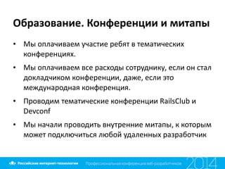 Образование.	
  Конференции	
  и	
  митапы
• Мы	
  оплачиваем	
  участие	
  ребят	
  в	
  тематических	
  
конференциях.	
  
• Мы	
  оплачиваем	
  все	
  расходы	
  сотруднику,	
  если	
  он	
  стал	
  
докладчиком	
  конференции,	
  даже,	
  если	
  это	
  
международная	
  конференция.	
  
• Проводим	
  тематические	
  конференции	
  RailsClub	
  и	
  
Devconf	
  
• Мы	
  начали	
  проводить	
  внутренние	
  митапы,	
  к	
  которым	
  
может	
  подключиться	
  любой	
  удаленных	
  разработчик
 