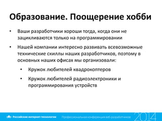 Образование.	
  Поощерение	
  хобби
• Ваши	
  разработчики	
  хороши	
  тогда,	
  когда	
  они	
  не	
  
зацикливаются	
  только	
  на	
  программировании	
  
• Нашей	
  компании	
  интересно	
  развивать	
  всевозможные	
  
технические	
  скиллы	
  наших	
  разработчиков,	
  поэтому	
  в	
  
основных	
  наших	
  офисах	
  мы	
  организовали:	
  
• Кружок	
  любителей	
  квадрокоптеров	
  
• Кружок	
  любителей	
  радиоэлектроники	
  и	
  
программирования	
  устройств
 