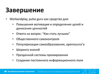 Завершение
• Workandplay,	
  pulse.guru	
  как	
  средство	
  для:	
  
• Повышения	
  мотивация	
  и	
  определения	
  целей	
  и	
  
донесения	
  ценностей	
  
• Ответа	
  на	
  вопрос:	
  “Как	
  стать	
  лучшим”	
  
• Общественного	
  самоконтроля	
  
• Популяризации	
  самообразования,	
  opensource’а	
  
• Шеринга	
  знаний	
  
• Прозрачной	
  системы	
  премирования	
  
• Создание	
  постоянного	
  информационного	
  поля
 