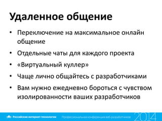Удаленное	
  общение
• Переключение	
  на	
  максимальное	
  онлайн	
  
общение	
  
• Отдельные	
  чаты	
  для	
  каждого	
  проекта	
  
• «Виртуальный	
  куллер»	
  
• Чаще	
  лично	
  общайтесь	
  с	
  разработчиками	
  
• Вам	
  нужно	
  ежедневно	
  бороться	
  с	
  чувством	
  
изолированности	
  ваших	
  разработчиков
 