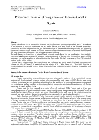 Research Journal of Finance and Accounting                                                         www.iiste.org
ISSN 2222-1697 (Paper) ISSN 2222-2847 (Online)
Vol 2, No 2, 2011



      Performance Evaluation of Foreign Trade and Economic Growth in

                                                      Nigeria

                                                Usman owolabi Akeem

                      Faculty of Manangement Science, PMB 4000, Ladoke Akintola University,

                                    Ogbomoso,Nigeria Email:labisky@yahoo.com

Abstract
Foreign trade plays a vital in restructuring economic and social attributes of countries around the world. The workings
of an economy in terms of growth rate and per capita income have been based on the domestic production,
consumption activities and in conjunction with foreign transaction of goods and services. Foreign trade has not help in
promoting economic growth because the Nigeria economy still experience some element of economic instability and
this trade has also turned the country into an import dependent economy.
The study focuses on the workings of trade on Nigeria economic growth. In carrying out this objectives, linear multiple
regression model analysis was used in assessing various components of foreign trade. Ordinary least square, (OLS)
techniques was used as a medium to achieve this objective. Data used in this study were extracted from CBN statistical
bulletin, golden jubilee edition.
From the study, it was observed that export, import, and exchanged rate are all negatively related to real output of
Nigeria with 19%, 8.7% and 52% respectively and the adjusted R2 is 71% for the period, 1970 to 2005. With this, it
could be said that, foreign trade policies should be reexamined and competitive produces should be produced by local
industries.

Keywords: Performance, Evaluation, Foreign Trade, Economic Growth, Nigeria,

1.1 Introduction
         Foreign trade has been an area of interest to decision makers, policy maker as well as economists. It enables
nations to sell their domestically produced goods to other countries of the world (Adewuyi, 2002). Foreign trade means
exchange of goods and services across international boarders. The working of an economy in terms of growth rate and
per capita income has been based on the domestic production, consumption activities and in conjunction with foreign
transaction of goods and services.
         Foreign trade has been regarded as an engine of growth (Adewuyi, 2002). Foreign trade as it has been
regarded as an engine of growth, must lead to steady improvement in human status by expanding the range of people’s
standard and preference. Since no country has grown without trade, foreign trade plays a vital role in restructuring
economic and social attributes of countries around the world, particularly, the less developed countries.
         Before the discovery of oil in 1960’s, the Nigerian government was able to execute investment project through
domestic savings, earning from agricultural product exports and foreign aids. Since the advent of oil as a major source
of foreign exchange earning Nigeria in 1974 the picture has been almost that of general stagnation in agricultural
exports. This led to the loss of Nigeria’s position as an important producer and exporter of palm oil produce, groundnut,
cocoa and rubber (CBN annual report, 2006). Between the year 1960 and 1980, agricultural and agro-allied exports
constituted an average of sixty percent of total export in Nigeria, which is now accounted for, by petroleum oil export,
(CBN Annual Report and Account, 2004).
         Furthermore, by 1977, export stood at #7,881.7 million. Between 1960 and 1977, value of export grew by 19
percent. It should be noted that before 1972, most of the export were agricultural commodities like cocoa, palm
produces, cotton and groundnut. Thereafter, minerals, especially crude, petroleum, became significant export
commodities. Imports also increased in values during the period. By 1960, import were valued at N432 million. They
increased to N758.99 million and N8.132 million in 1970 and 1978 respectively, rising to N124, 162.7 million in 1992
and N681, 728.3 million in 1997.
         However, from 1974, food import became noticeable in Nigeria foreign trade. The country had an
unfavourable trade balance from 1960 to 1965, partly because of the aggressive drive to import all kinds of machinery
 