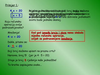 Primjer 1. : 4 x = 20 Riješiti jednadžbu znači pronaći broj kojeg možemo uvrstiti ("staviti") u jednadžbu umjesto nepoznanice  x , pa da nakon toga lijeva strana dobivene jednakosti zaista bude jednaka desnoj.  Prije nego što razmislimo koji bi broj ovdje bio rješenje, razjasnimo koja se računska operacija podrazumijeva između  4  i  x  ! Koju računsku operaciju ovdje podrazumijevamo? Množenje! 4 · x = 20 Dakle, pitamo se: 4 · __ = 20 Koji broj možemo upisati na praznu crtu? Naravno, broj 5!  (jer je 4  ·  5 = 20) 5 Stoga je broj  5  rješenje naše jednadžbe! To kratko zapisujemo ovako... x = 5 Kad god  između broja i slova  nema simbola nijedne računske operacije, uvijek se podrazumijeva  množenje . Time je ova jednadžba riješena! 