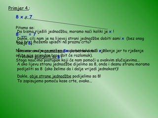 Primjer 4. : 8 x = 7 Pitamo se: 8 · __ = 7 Koji broj možemo upisati na praznu crtu? Naravno, ovdje  ne možemo  napamet lako naći rješenje jer to rješenje očito nije prirodan broj (bit će razlomak). Stoga naučimo postupak koji će nam pomoći u ovakvim slučajevima... Da bismo riješili jednadžbu, moramo naći koliki je  x  ! Dakle, cilj nam je na lijevoj strani jednadžbe dobiti sami  x   (bez onog broja  8 ) . Što moramo napraviti sa   8x   da bismo dobili   x   ? Trebamo  podijeliti sa  8  ! A ako lijevu stranu jednadžbe dijelimo sa 8, onda i desnu stranu moramo podijeliti sa 8  (ako želimo da i dalje vrijedi jednakost)! Dakle,  obje strane jednadžbe  podijelimo sa 8! To zapisujemo pomoću kose crte, ovako... 