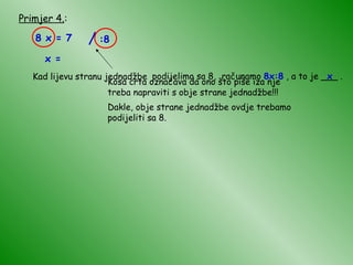 Primjer 4. : 8 x = 7 Kosa crta označava da ono što piše iza nje treba napraviti s obje strane jednadžbe!!! Dakle, obje strane jednadžbe ovdje trebamo podijeliti sa 8. Kad lijevu stranu jednadžbe podijelimo sa 8, računamo  8x:8  , a to je ___ . x x = / :8 