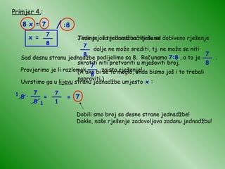 Primjer 4. : 8 x = 7 Sad desnu stranu jednadžbe podijelimo sa 8. Računamo  7:8  , a to je  . x = Time je ova jednadžba riješena! 1 1 = 7 Dobili smo broj sa desne strane jednadžbe! Dakle, naše rješenje zadovoljava zadanu jednadžbu! / :8 7 8 __ 7 8 __ Jedino još trebamo uočiti da se dobiveno rješenje  7 8 __ dalje ne može srediti, tj. ne može se niti skratiti niti pretvoriti u mješoviti broj. (A ako bi se to moglo, onda bismo još i to trebali napraviti.) Provjerimo je li razlomak  zaista rješenje! Uvrstimo ga u  lijevu  stranu jednadžbe umjesto  x  : 7 8 __ 8   ·   = 7 8 __ 7 1 __ 