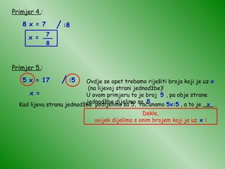 Primjer 4. : 8 x = 7 x = Primjer 5. : 5 x = 17 Ovdje se opet trebamo riješiti broja koji je uz  x   (na lijevoj strani jednadžbe)!  U ovom primjeru to je broj  5  , pa obje strane jednadžbe dijelimo sa  5 . Kad lijevu stranu jednadžbe podijelimo sa 5, računamo  5x:5  , a to je ___ . x x = Dakle, uvijek dijelimo s onim brojem koji je uz  x  ! / :8 7 8 __ / :5 