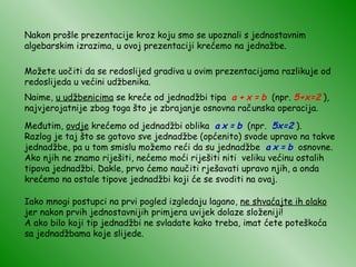 Nakon prošle prezentacije kroz koju smo se upoznali s jednostavnim algebarskim izrazima, u ovoj prezentaciji krećemo na jednažbe. Možete uočiti da se redoslijed gradiva u ovim prezentacijama razlikuje od redoslijeda u većini udžbenika. Naime,  u udžbenicima  se kreće od jednadžbi tipa  a   +   x   =   b   (npr.   5+x=2   ), najvjerojatnije zbog toga što je zbrajanje osnovna računska operacija. Međutim,  ovdje  krećemo od jednadžbi oblika  a   x   =   b   (npr.  5x=2  ). Razlog je taj što se gotovo sve jednadžbe (općenito) svode upravo na takve jednadžbe, pa u tom smislu možemo reći da su jednadžbe  a   x   =   b   osnovne. Ako njih ne znamo riješiti, nećemo moći riješiti niti  veliku većinu ostalih tipova jednadžbi. Dakle, prvo ćemo naučiti rješavati upravo njih, a onda krećemo na ostale tipove jednadžbi koji će se svoditi na ovaj. Iako mnogi postupci na prvi pogled izgledaju lagano,  ne shvaćajte ih olako  jer nakon prvih jednostavnijih primjera uvijek dolaze složeniji! A ako bilo koji tip jednadžbi ne svladate kako treba, imat ćete poteškoća sa jednadžbama koje slijede. 