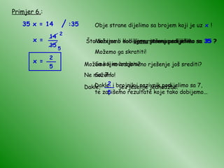 Primjer 6. : 35 x = 14 Obje strane dijelimo sa brojem koji je uz  x  ! Što dobijemo kad  lijevu  stranu podijelimo sa  35  ? x = Što dobijemo kad  desnu  stranu podijelimo sa  35  ? Možemo li dobiveno rješenje srediti? Možemo ga skratiti! Sa kojim brojem? Sa  7  ! Dakle, i brojnik i nazivnik podijelimo sa 7, te zapišemo rezultate koje tako dobijemo... 2 5 x = Možemo li novodobiveno rješenje još srediti? Ne možemo! / :35 14 35 __ 2 5 __ Dakle,  je rješenje jednadžbe. 2 5 __ 