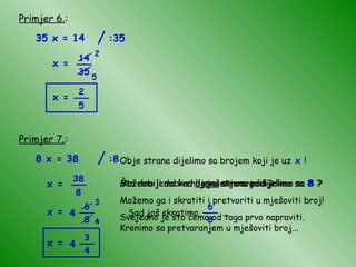 Primjer 6. : 35 x = 14 x = 2 5 x = Primjer 7. : 8 x = 38 x = x = 6 8 Obje strane dijelimo sa brojem koji je uz  x  ! Što dobijemo kad  lijevu  stranu podijelimo sa  8  ? Što dobijemo kad  desnu  stranu podijelimo sa  8  ? Možemo li dobiveno rješenje srediti? Možemo ga i skratiti i pretvoriti u mješoviti broj! Svejedno je što ćemo od toga prvo napraviti. Krenimo sa pretvaranjem u mješoviti broj... 3 4 x = / :35 14 35 __ 2 5 __ / :8 38 8 __ __ 4 Sad još skratimo  ... 6 8 __ __ 3 4 4 