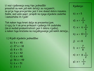 U vezi rješavanja ovog tipa jednadžbi preostali su nam još neki detalji za razjasniti, no prije toga provjerimo jesi li sve dosad dobro razumio. Dakle, sad uzmi papir, prepiši na njega sljedeće zadatke i samostalno ih riješi! Tek nakon toga kreni dalje sa prezentacijom. U njoj će ti se prvo prikazati rješenja tih zadataka (da si možeš prekontrolirati jesi li dobro riješio), a nakon toga krećemo na razjašnjavanje još nekih detalja... 1.) Riješi sljedeće jednadžbe: 9 x = 45 27 x = 18 8 x = 51 4 x = 42 6 x = 48 56 x = 49 6 x = 51 3 x = 1 Rješenja: x = 5 x =  x =  x =  x = 8 x =  x = x =  2 3 __ 6 3 8 __ 7 8 __ 10 1 2 __ 8 1 2 __ 1 3 __ 