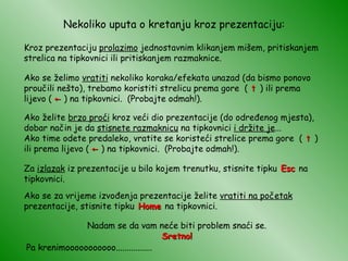 Nekoliko uputa o kretanju kroz prezentaciju: Kroz prezentaciju  prolazimo  jednostavnim klikanjem mišem, pritiskanjem strelica na tipkovnici ili pritiskanjem razmaknice. Ako se želimo  vratiti  nekoliko koraka/efekata unazad (da bismo ponovo proučili nešto), trebamo koristiti strelicu prema gore  (  ↑  ) ili prema lijevo (  ←  ) na tipkovnici.  (Probajte odmah!). Za  izlazak  iz prezentacije u bilo kojem trenutku, stisnite tipku  Esc  na tipkovnici. Pa krenimooooooooooo................. Nadam se da vam neće biti problem snaći se. Sretno! Ako se za vrijeme izvođenja prezentacije želite  vratiti na početak  prezentacije, stisnite tipku  Home  na tipkovnici. Ako želite  brzo proći  kroz veći dio prezentacije (do određenog mjesta), dobar način je da  stisnete razmaknicu  na tipkovnici  i držite je ... Ako time odete predaleko, vratite se koristeći strelice prema gore  (  ↑  ) ili prema lijevo (  ←  ) na tipkovnici.  (Probajte odmah!). 