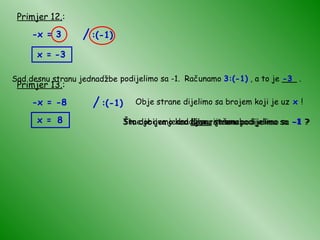 Primjer 12. : -x = 3 x = -3 Sad desnu stranu jednadžbe podijelimo sa -1. Računamo  3:(-1)  , a to je ___ . -3 Primjer 13. : -x = -8 Obje strane dijelimo sa brojem koji je uz  x  ! Što dobijemo kad  lijevu  stranu podijelimo sa  -1  ? x = Što dobijemo kad  desnu  stranu podijelimo sa  -1  ? 8 Time je ova jednadžba riješena! / :(-1) / :(-1) 