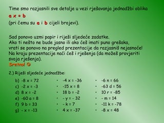 Time smo razjasnili sve detalje u vezi rješavanja jednadžbi oblika a x = b  (pri čemu su  a  i  b  cijeli brojevi). Sad ponovo uzmi papir i riješi sljedeće zadatke. Ako ti nešto ne bude jasno ili ako ćeš imati puno grešaka, vrati se ponovo na pregled prezentacije da razjasniš nejasnoće! Na kraju prezentacije naći ćeš i rješenja (da možeš provjeriti svoja rješenja). Sretno!   2.) Riješi sljedeće jednadžbe: -8 x = 72 -2 x = -3 8 x = -2 -60 a = 8 9 b = 33 - x = -13 -4 x = -36 -15 x = 8 18 b = -2 - y = - 32 - k = 7 4 x = -37 -6 n = 66 -63 d = 56 10 r = -85 - m = 14 -11 k = -78 -8 x = 48 