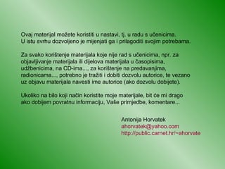 Ovaj materijal možete koristiti u nastavi, tj. u radu s učenicima.  U istu svrhu dozvoljeno je mijenjati ga i prilagoditi svojim potrebama.  Za svako korištenje materijala koje nije rad s učenicima, npr. za objavljivanje materijala ili dijelova materijala u časopisima, udžbenicima, na CD-ima..., za korištenje na predavanjima, radionicama..., potrebno je tražiti i dobiti dozvolu autorice, te vezano  uz objavu materijala navesti ime autorice (ako dozvolu dobijete). Ukoliko na bilo koji način koristite moje materijale, bit će mi drago  ako dobijem povratnu informaciju, Vaše primjedbe, komentare... Antonija Horvatek [email_address] http://public.carnet.hr /~ahorvate 