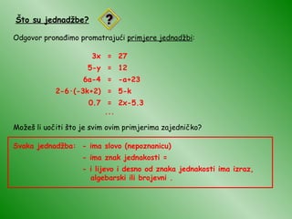 Što su jednadžbe? Odgovor pronađimo promatrajući  primjere jednadžbi : 3x = 27 5-y = 12 6a-4 = -a+23 2-6 · (-3k+2) = 5-k 0.7 = 2x-5.3 ... Možeš li uočiti što je svim ovim primjerima zajedničko? Svaka jednadžba: - ima slovo (nepoznanicu) - ima znak jednakosti = - i lijevo i desno od znaka jednakosti ima izraz,  algebarski ili brojevni . 