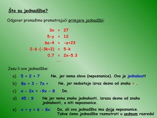 Što su jednadžbe? Odgovor pronađimo promatrajući  primjere jednadžbi : 3x = 27 5-y = 12 6a-4 = -a+23 2-6 · (-3k+2) = 5-k 0.7 = 2x-5.3 ... Jesu li ovo jednadžbe: a)  5 + 2 = 7 Ne, jer nema slova (nepoznanice). Ovo je  jednakost ! b)  8a + 3 - 7a = Ne, jer nedostaje izraz desno od znaka  =  . c)  x - 2x = -9x - 8 Da. d)  45 : 9 Ne jer nema znaka jednakosti, izraza desno od znaka jednakosti, a niti nepoznanice. e)  x + y = 6 - 8x Da, ali ova jednadžba ima  dvije  nepoznanice.  Takve ćemo jednadžbe razmatrati u  sedmom  razredu! 