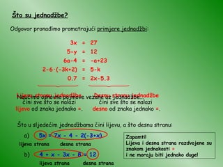 Što su jednadžbe? Odgovor pronađimo promatrajući  primjere jednadžbi : 3x = 27 5-y = 12 6a-4 = -a+23 2-6 · (-3k+2) = 5-k 0.7 = 2x-5.3 Lijevu stranu jednadžbe  čini sve što se nalazi  lijevo  od znaka jednako  = . Desnu stranu jednadžbe  čini sve što se nalazi  desno  od znaka jednako  = . Što u sljedećim jednadžbama čini lijevu, a što desnu stranu: a)  5x = 7x - 4 - 2(-3+x) lijeva strana desna strana b)  4 + x - 3x - 8 = 12 desna strana lijeva strana Naučimo osnovne pojmove vezane uz jednadžbe... Zapamti! Lijeva i desna strana razdvojene su znakom jednakosti  = i ne moraju biti jednako duge! 