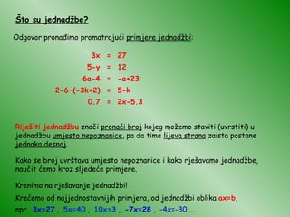 Što su jednadžbe? Odgovor pronađimo promatrajući  primjere jednadžbi : 3x = 27 5-y = 12 6a-4 = -a+23 2-6 · (-3k+2) = 5-k 0.7 = 2x-5.3 Riješiti jednadžbu  znači  pronaći broj  kojeg možemo staviti (uvrstiti) u jednadžbu  umjesto nepoznanice , pa da time  lijeva strana  zaista postane  jednaka desnoj . Kako se broj uvrštava umjesto nepoznanice i kako rješavamo jednadžbe, naučit ćemo kroz sljedeće primjere. Krenimo na rješavanje jednadžbi! Krećemo od najjednostavnijih primjera, od jednadžbi oblika  ax=b , npr.  3x=27  ,  5x=40  ,  10x=3  ,  -7x=28  ,  -4x=-30  ... 
