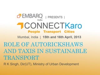 ROLE OF AUTORICKSHAWS
AND TAXIS IN SUSTAINABLE
TRANSPORT
R K Singh, Dir(UT), Ministry of Urban Development
 