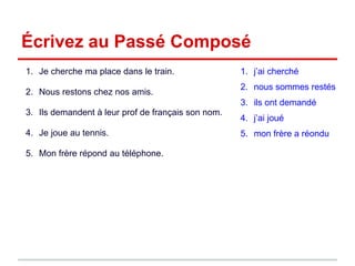 Écrivez au Passé Composé
1. Je cherche ma place dans le train.
2. Nous restons chez nos amis.
3. Ils demandent à leur prof de français son nom.
4. Je joue au tennis.
5. Mon frère répond au téléphone.
1. j’ai cherché
2. nous sommes restés
3. ils ont demandé
4. j’ai joué
5. mon frère a réondu
 