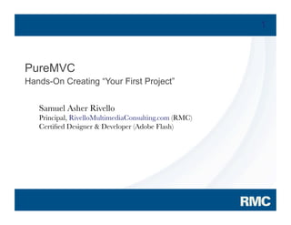 1



PureMVC
Hands-On Creating “Your First Project”


            Samuel Asher Rivello
            Principal, RivelloMultimediaConsulting.com (RMC)
            Certiﬁed Designer & Developer (Adobe Flash)




2007 Adobe Systems Incorporated. All Rights Reserved.
 