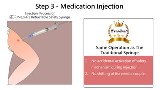Step 3 - Medication Injection
1. No accidental activation of safety
mechanism during injection.
2. No shifting of the needle coupler
Injection Process of
UNIQSAFE Retractable Safety Syringe
Same Operation as The
Traditional Syringe
 