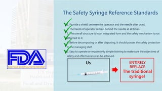 Traditional
The Safety Syringe Reference Standards
1. Provide a shield between the operator and the needle after used.
2. The hands of operator remain behind the needle at all times.
3. The overall structure is in an integrated form and the safety mechanism is not
attached to it.
4. Before decomposing or after disposing, it should posses the safety protection
to the managing staff.
5. Easy to operate or require only simple training to make sure the objectives of
safety and effectiveness can be achieved.
Us ENTIRELY
REPLACE
The traditional
syringe!
 