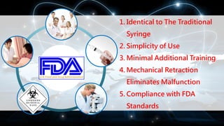 1. Identical to The Traditional
Syringe
2. Simplicity of Use
3. Minimal Additional Training
4. Mechanical Retraction
Eliminates Malfunction
5. Compliance with FDA
Standards
 
