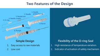 Two Features of the Design
Simple Design
1. Easy access to raw materials
2. Low cost
Flexibility of the O-ring Seal
1. High resistance of temperature variation.
2. Indicator of activation of safety mechanism.
 
