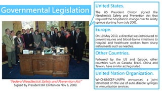 Governmental Legislation
United States.
The US President Clinton signed the
Needlestick Safety and Prevention Act that
required the hospitals to change over to safety
syringe starting from July 2001.
Europe.
On 10 May 2010, a directive was introduced to
prevent injuries and blood-borne infections to
hospital and healthcare workers from sharp
instruments such as needles.
Other Countries.
Followed by the US and Europe, other
countries such as Canada, Brazil, China and
Taiwan, have similar act legislated.
United Nation Organization.
WHO-UNICEF-UNFPA announced a joint
statement on the use of auto-disable syringes
in immunization services.
“Federal Needlestick Safety and Prevention Act”
Signed by President Bill Clinton on Nov 6, 2000.
 
