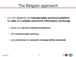 The Belgian approach


   • eHealth platform: an interoperable technical platform
     for safe and reliable electronic information exchange

         • based on a service oriented architecture

         • with common basic services

         • using technical and semantic interoperability standards




21/09/2012                            10
 