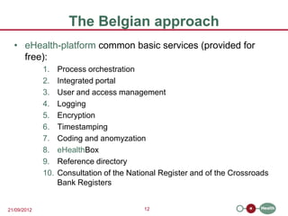 The Belgian approach
  • eHealth-platform common basic services (provided for
    free):
             1.    Process orchestration
             2.    Integrated portal
             3.    User and access management
             4.    Logging
             5.    Encryption
             6.    Timestamping
             7.    Coding and anomyzation
             8.    eHealthBox
             9.    Reference directory
             10.   Consultation of the National Register and of the Crossroads
                   Bank Registers


21/09/2012                                 12
 