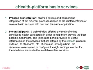 eHealth-platform basic services

   1. Process orchestration: allows a flexible and harmonious
      integration of the different processes linked to the implementation of
      several basic services into one and the same application

   2. Integrated portal: a web window offering a variety of online
      services to health care actors in order to help them provide the best
      possible healthcare. The integrated portal provides all useful
      information on the services that are offered by the eHealth-platform,
      its tasks, its standards, etc. It contains, among others, the
      documents users need to configure the right settings in order for
      them to have access to the available online services.




21/09/2012                              13
 
