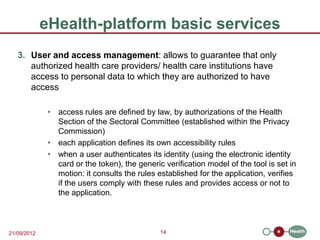 eHealth-platform basic services
   3. User and access management: allows to guarantee that only
      authorized health care providers/ health care institutions have
      access to personal data to which they are authorized to have
      access

              • access rules are defined by law, by authorizations of the Health
                Section of the Sectoral Committee (established within the Privacy
                Commission)
              • each application defines its own accessibility rules
              • when a user authenticates its identity (using the electronic identity
                card or the token), the generic verification model of the tool is set in
                motion: it consults the rules established for the application, verifies
                if the users comply with these rules and provides access or not to
                the application.



21/09/2012                                     14
 