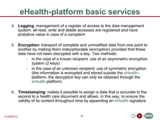eHealth-platform basic services
     4. Logging: management of a register of access to the data management
        system: all read, write and delete accesses are registered and have
        probative value in case of a complaint

     5. Encryption: transport of complete and unmodified data from one point to
        another by making them indecipherable (encryption) provided that these
        data have not been decrypted with a key. Two methods:
             - in the case of a known recipient: use of an asymmetric encryption
               system (2 keys)
             - in the case of an unknown recipient: use of symmetric encryption
               (the information is encrypted and stored outside the eHealth-
               platform, the decryption key can only be obtained through the
               eHealth-platform)

     6. Timestamping: makes it possible to assign a date that is accurate to the
        second to a health care document and allows, in this way, to ensure the
        validity of its content throughout time by appending an eHealth signature


21/09/2012                                 15
 