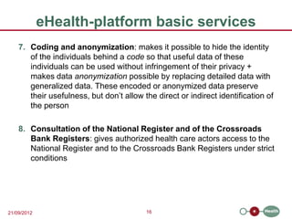 eHealth-platform basic services
    7. Coding and anonymization: makes it possible to hide the identity
       of the individuals behind a code so that useful data of these
       individuals can be used without infringement of their privacy +
       makes data anonymization possible by replacing detailed data with
       generalized data. These encoded or anonymized data preserve
       their usefulness, but don’t allow the direct or indirect identification of
       the person

    8. Consultation of the National Register and of the Crossroads
       Bank Registers: gives authorized health care actors access to the
       National Register and to the Crossroads Bank Registers under strict
       conditions




21/09/2012                                16
 