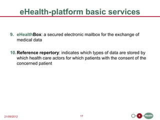 eHealth-platform basic services

    9. eHealthBox: a secured electronic mailbox for the exchange of
       medical data

    10. Reference repertory: indicates which types of data are stored by
        which health care actors for which patients with the consent of the
        concerned patient




21/09/2012                              17
 