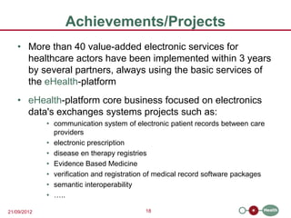 Achievements/Projects
   • More than 40 value-added electronic services for
     healthcare actors have been implemented within 3 years
     by several partners, always using the basic services of
     the eHealth-platform
   • eHealth-platform core business focused on electronics
     data's exchanges systems projects such as:
             • communication system of electronic patient records between care
               providers
             • electronic prescription
             • disease en therapy registries
             • Evidence Based Medicine
             • verification and registration of medical record software packages
             • semantic interoperability
             • …..

21/09/2012                                 18
 