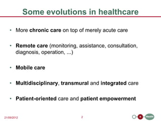Some evolutions in healthcare

   • More chronic care on top of merely acute care

   • Remote care (monitoring, assistance, consultation,
     diagnosis, operation, ...)

   • Mobile care

   • Multidisciplinary, transmural and integrated care

   • Patient-oriented care and patient empowerment


21/09/2012                      2
 