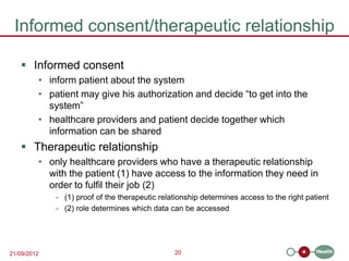 Informed consent/therapeutic relationship

    Informed consent
         • inform patient about the system
         • patient may give his authorization and decide “to get into the
           system”
         • healthcare providers and patient decide together which
           information can be shared
    Therapeutic relationship
         • only healthcare providers who have a therapeutic relationship
           with the patient (1) have access to the information they need in
           order to fulfil their job (2)
             - (1) proof of the therapeutic relationship determines access to the right patient
             - (2) role determines which data can be accessed




21/09/2012                                      20
 