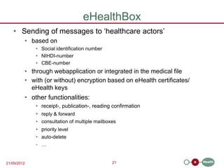 eHealthBox
   • Sending of messages to ‘healthcare actors’
         • based on
             • Social identification number
             • NIHDI-number
             • CBE-number
         • through webapplication or integrated in the medical file
         • with (or without) encryption based on eHealth certificates/
           eHealth keys
         • other functionalities:
             • receipt-, publication-, reading confirmation
             • reply & forward
             • consultation of multiple mailboxes
             • priority level
             • auto-delete
             - …


21/09/2012                                     21
 