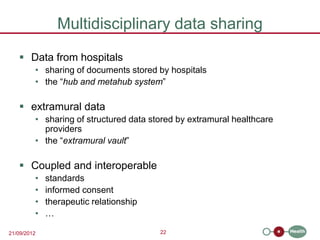 Multidisciplinary data sharing
    Data from hospitals
         • sharing of documents stored by hospitals
         • the “hub and metahub system”

    extramural data
         • sharing of structured data stored by extramural healthcare
           providers
         • the “extramural vault”

    Coupled and interoperable
         •   standards
         •   informed consent
         •   therapeutic relationship
         •   …

21/09/2012                              22
 