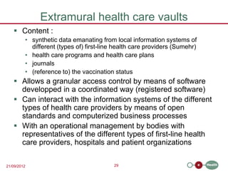 Extramural health care vaults
    Content :
         • synthetic data emanating from local information systems of
           different (types of) first-line health care providers (Sumehr)
         • health care programs and health care plans
         • journals
         • (reference to) the vaccination status
    Allows a granular access control by means of software
     developped in a coordinated way (registered software)
    Can interact with the information systems of the different
     types of health care providers by means of open
     standards and computerized business processes
    With an operational management by bodies with
     representatives of the different types of first-line health
     care providers, hospitals and patient organizations

21/09/2012                                29
 