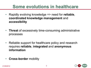 Some evolutions in healthcare
   • Rapidly evolving knowledge => need for reliable,
     coordinated knowledge management and
     accessibility

   • Threat of excessively time-consuming administrative
     processes

   • Reliable support for healthcare policy and research
     requires reliable, integrated and anonymous
     information

   • Cross-border mobility

21/09/2012                      3
 