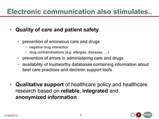 Electronic communication also stimulates..

   • Quality of care and patient safety

         • prevention of erroneous care and drugs
             • negative drug interaction
             • drug contraindications (e.g. allergies, diseases, …)
         • prevention of errors in administering care and drugs
         • availability of trustworthy databases containing information about
           best care practices and decision support tools


   • Qualitative support of healthcare policy and healthcare
     research based on reliable, integrated and
     anonymized information


21/09/2012                                      6
 
