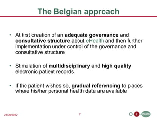 The Belgian approach

   • At first creation of an adequate governance and
     consultative structure about eHealth and then further
     implementation under control of the governance and
     consultative structure

   • Stimulation of multidisciplinary and high quality
     electronic patient records

   • If the patient wishes so, gradual referencing to places
     where his/her personal health data are available



21/09/2012                      7
 