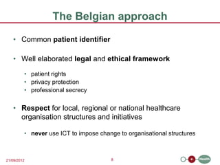 The Belgian approach
   • Common patient identifier

   • Well elaborated legal and ethical framework

         • patient rights
         • privacy protection
         • professional secrecy


   • Respect for local, regional or national healthcare
     organisation structures and initiatives

         • never use ICT to impose change to organisational structures



21/09/2012                             8
 