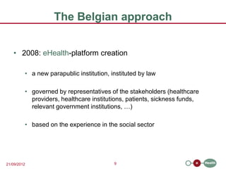 The Belgian approach


   • 2008: eHealth-platform creation

         • a new parapublic institution, instituted by law

         • governed by representatives of the stakeholders (healthcare
           providers, healthcare institutions, patients, sickness funds,
           relevant government institutions, …)

         • based on the experience in the social sector




21/09/2012                                9
 