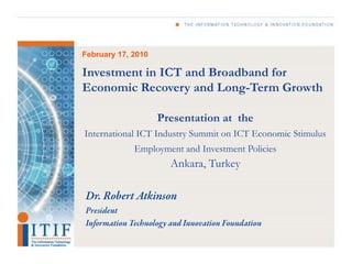 February 17, 2010 Investment in ICT and Broadband for Economic Recovery and Long-Term Growth Presentation at  the International ICT Industry Summit on ICT Economic Stimulus Employment and Investment Policies Ankara, Turkey Dr. Robert Atkinson President  Information Technology and Innovation Foundation 
